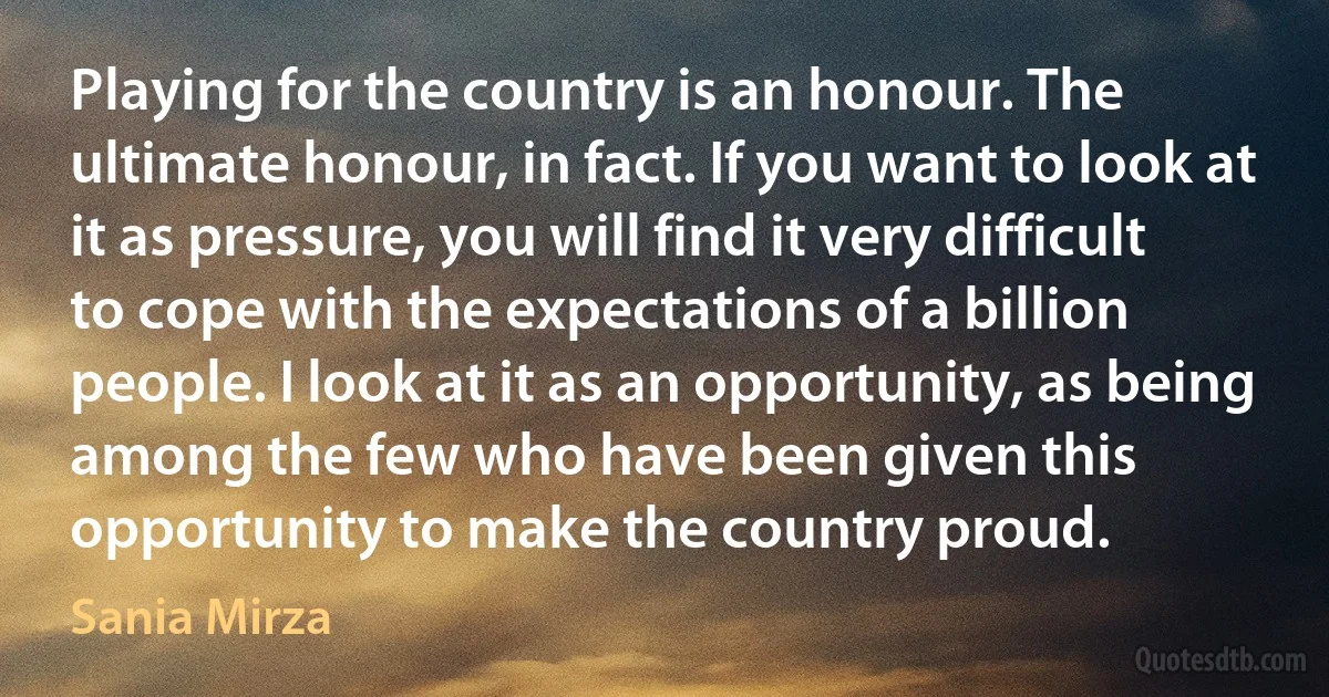 Playing for the country is an honour. The ultimate honour, in fact. If you want to look at it as pressure, you will find it very difficult to cope with the expectations of a billion people. I look at it as an opportunity, as being among the few who have been given this opportunity to make the country proud. (Sania Mirza)