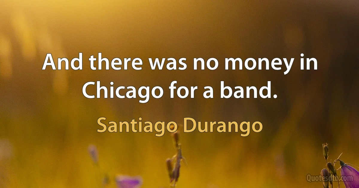 And there was no money in Chicago for a band. (Santiago Durango)