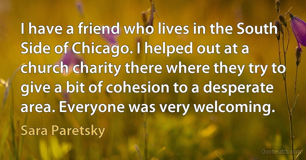 I have a friend who lives in the South Side of Chicago. I helped out at a church charity there where they try to give a bit of cohesion to a desperate area. Everyone was very welcoming. (Sara Paretsky)