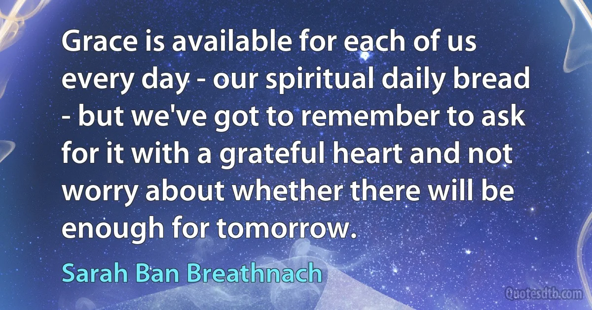 Grace is available for each of us every day - our spiritual daily bread - but we've got to remember to ask for it with a grateful heart and not worry about whether there will be enough for tomorrow. (Sarah Ban Breathnach)