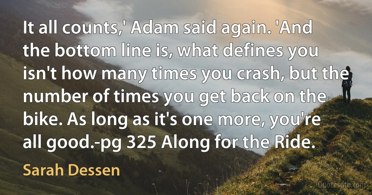 It all counts,' Adam said again. 'And the bottom line is, what defines you isn't how many times you crash, but the number of times you get back on the bike. As long as it's one more, you're all good.-pg 325 Along for the Ride. (Sarah Dessen)