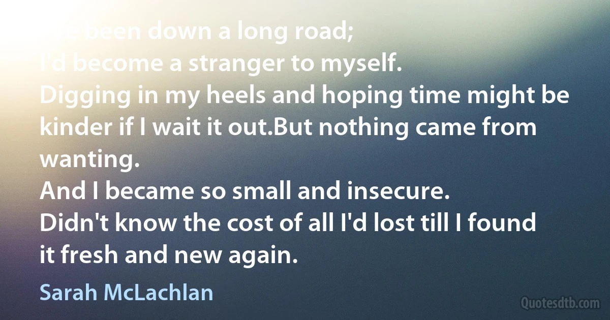 I've been down a long road;
I'd become a stranger to myself.
Digging in my heels and hoping time might be kinder if I wait it out.But nothing came from wanting.
And I became so small and insecure.
Didn't know the cost of all I'd lost till I found it fresh and new again. (Sarah McLachlan)