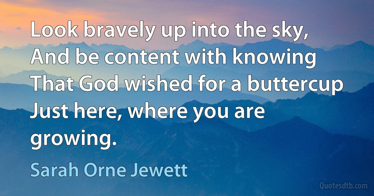 Look bravely up into the sky,
And be content with knowing
That God wished for a buttercup
Just here, where you are growing. (Sarah Orne Jewett)