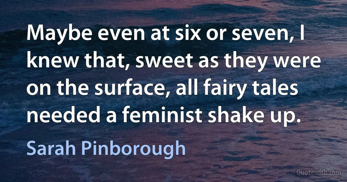 Maybe even at six or seven, I knew that, sweet as they were on the surface, all fairy tales needed a feminist shake up. (Sarah Pinborough)