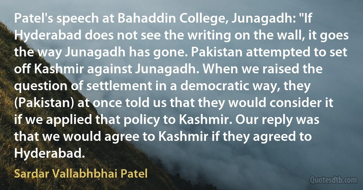 Patel's speech at Bahaddin College, Junagadh: "If Hyderabad does not see the writing on the wall, it goes the way Junagadh has gone. Pakistan attempted to set off Kashmir against Junagadh. When we raised the question of settlement in a democratic way, they (Pakistan) at once told us that they would consider it if we applied that policy to Kashmir. Our reply was that we would agree to Kashmir if they agreed to Hyderabad. (Sardar Vallabhbhai Patel)