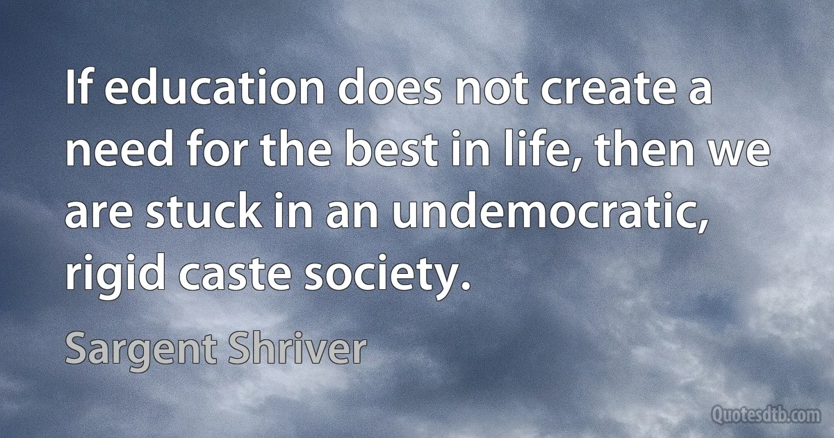 If education does not create a need for the best in life, then we are stuck in an undemocratic, rigid caste society. (Sargent Shriver)