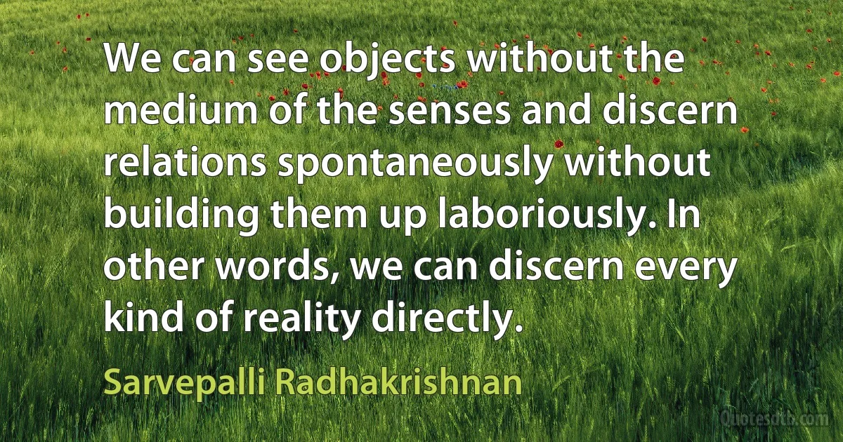 We can see objects without the medium of the senses and discern relations spontaneously without building them up laboriously. In other words, we can discern every kind of reality directly. (Sarvepalli Radhakrishnan)