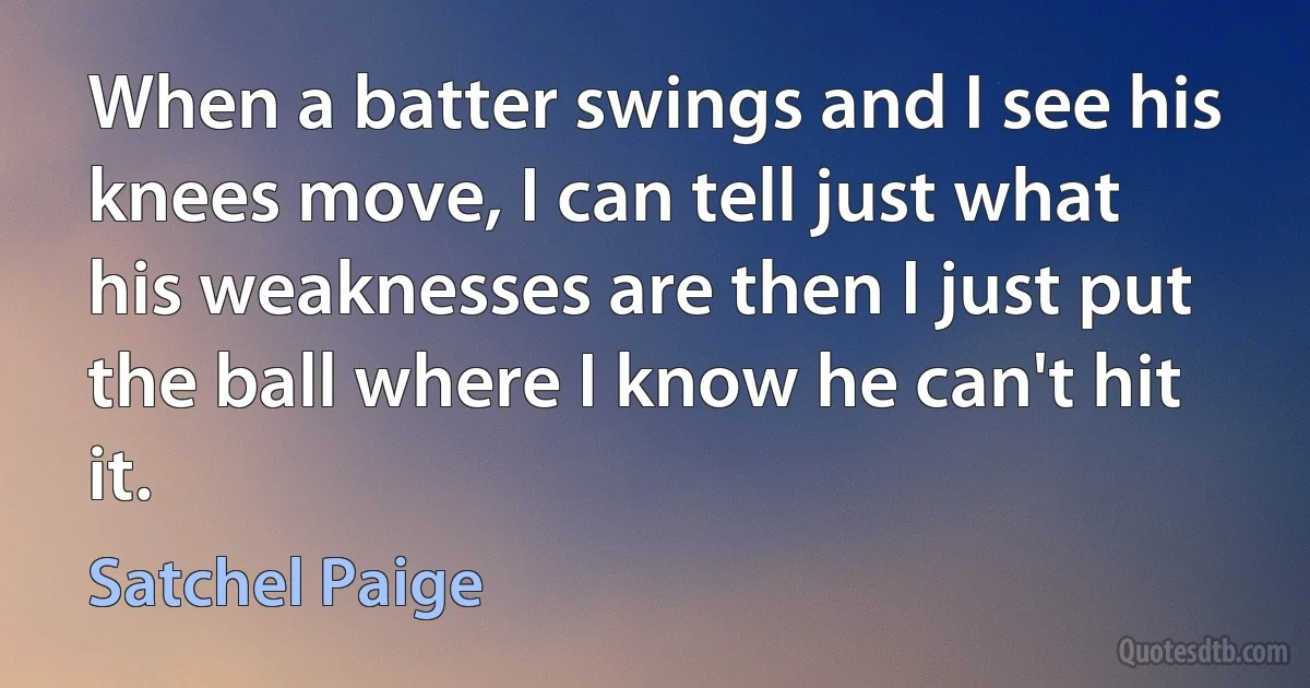 When a batter swings and I see his knees move, I can tell just what his weaknesses are then I just put the ball where I know he can't hit it. (Satchel Paige)