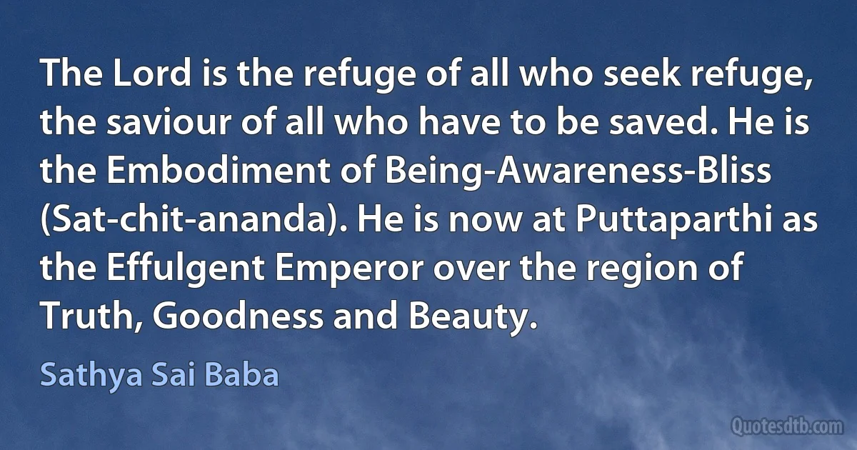 The Lord is the refuge of all who seek refuge, the saviour of all who have to be saved. He is the Embodiment of Being-Awareness-Bliss (Sat-chit-ananda). He is now at Puttaparthi as the Effulgent Emperor over the region of Truth, Goodness and Beauty. (Sathya Sai Baba)