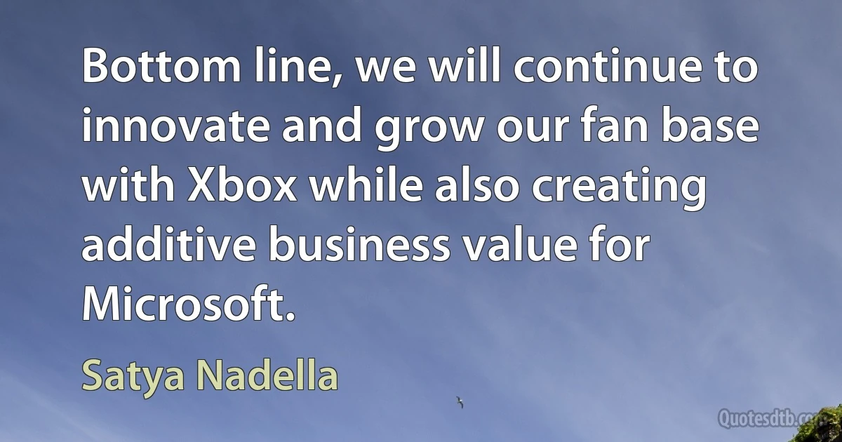 Bottom line, we will continue to innovate and grow our fan base with Xbox while also creating additive business value for Microsoft. (Satya Nadella)