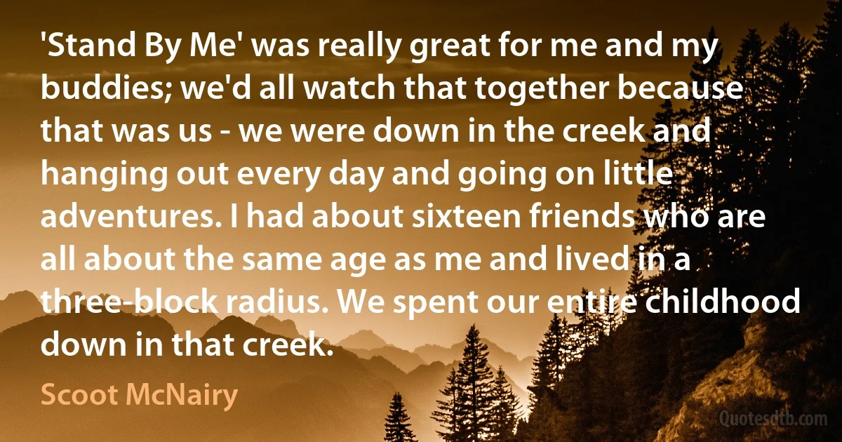 'Stand By Me' was really great for me and my buddies; we'd all watch that together because that was us - we were down in the creek and hanging out every day and going on little adventures. I had about sixteen friends who are all about the same age as me and lived in a three-block radius. We spent our entire childhood down in that creek. (Scoot McNairy)