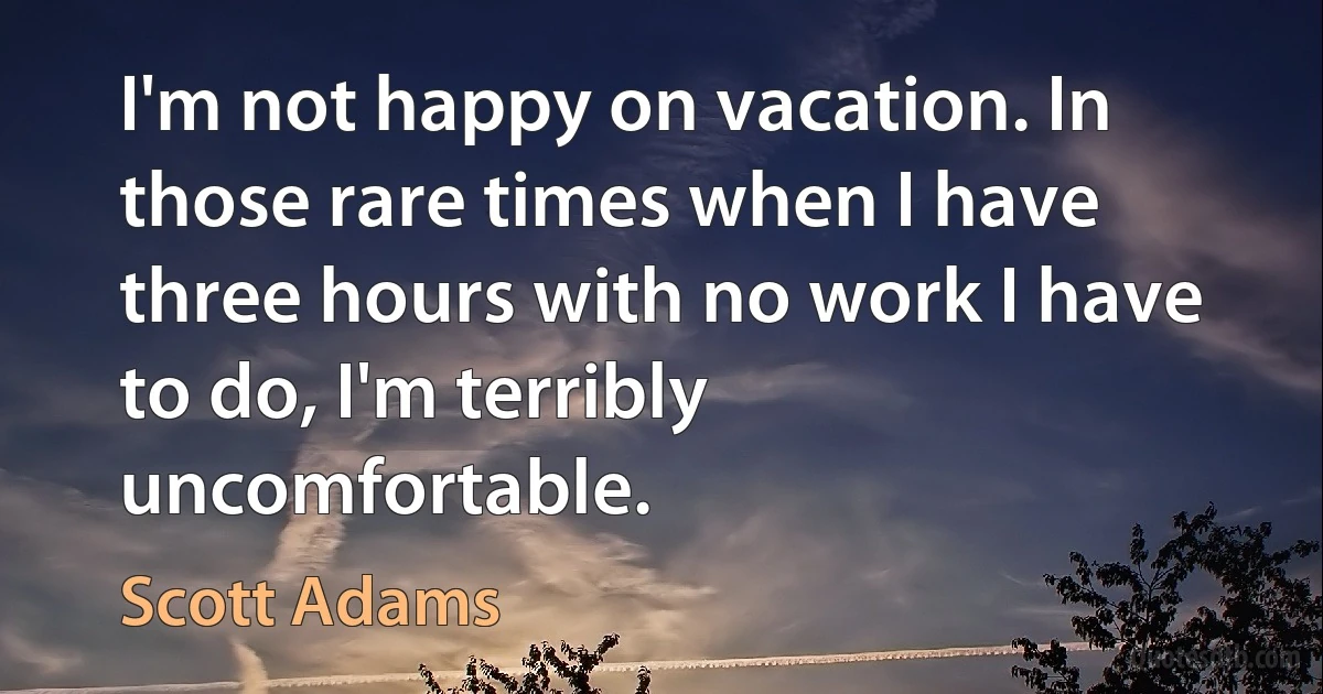 I'm not happy on vacation. In those rare times when I have three hours with no work I have to do, I'm terribly uncomfortable. (Scott Adams)