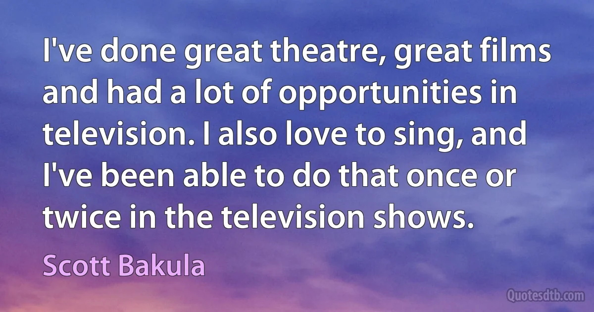 I've done great theatre, great films and had a lot of opportunities in television. I also love to sing, and I've been able to do that once or twice in the television shows. (Scott Bakula)