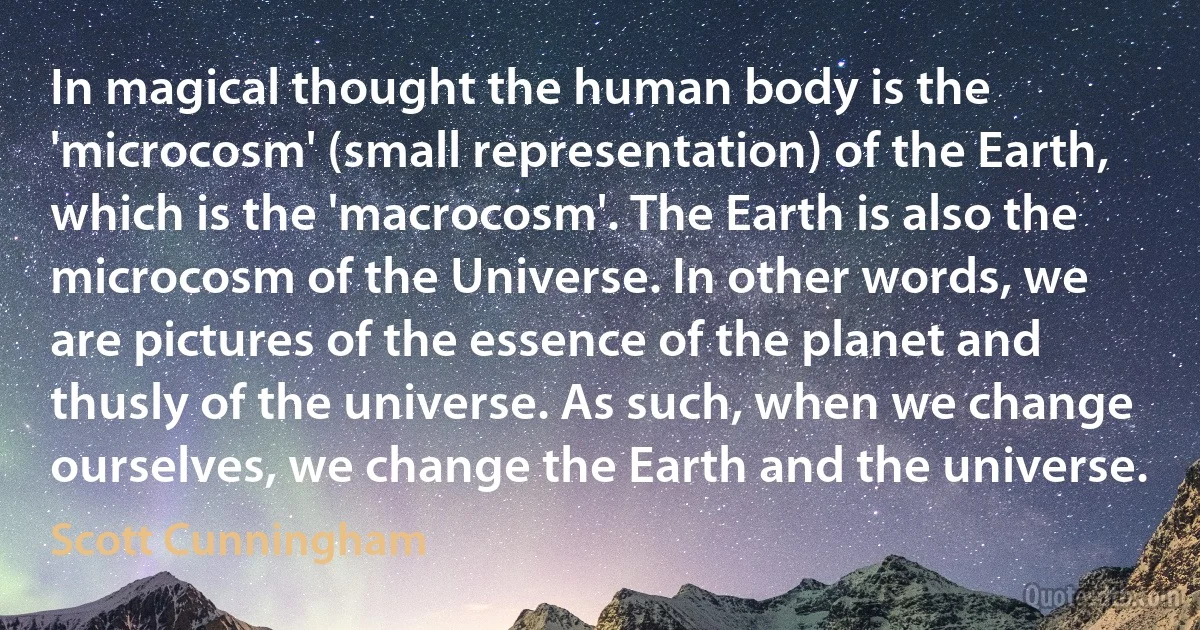 In magical thought the human body is the 'microcosm' (small representation) of the Earth, which is the 'macrocosm'. The Earth is also the microcosm of the Universe. In other words, we are pictures of the essence of the planet and thusly of the universe. As such, when we change ourselves, we change the Earth and the universe. (Scott Cunningham)