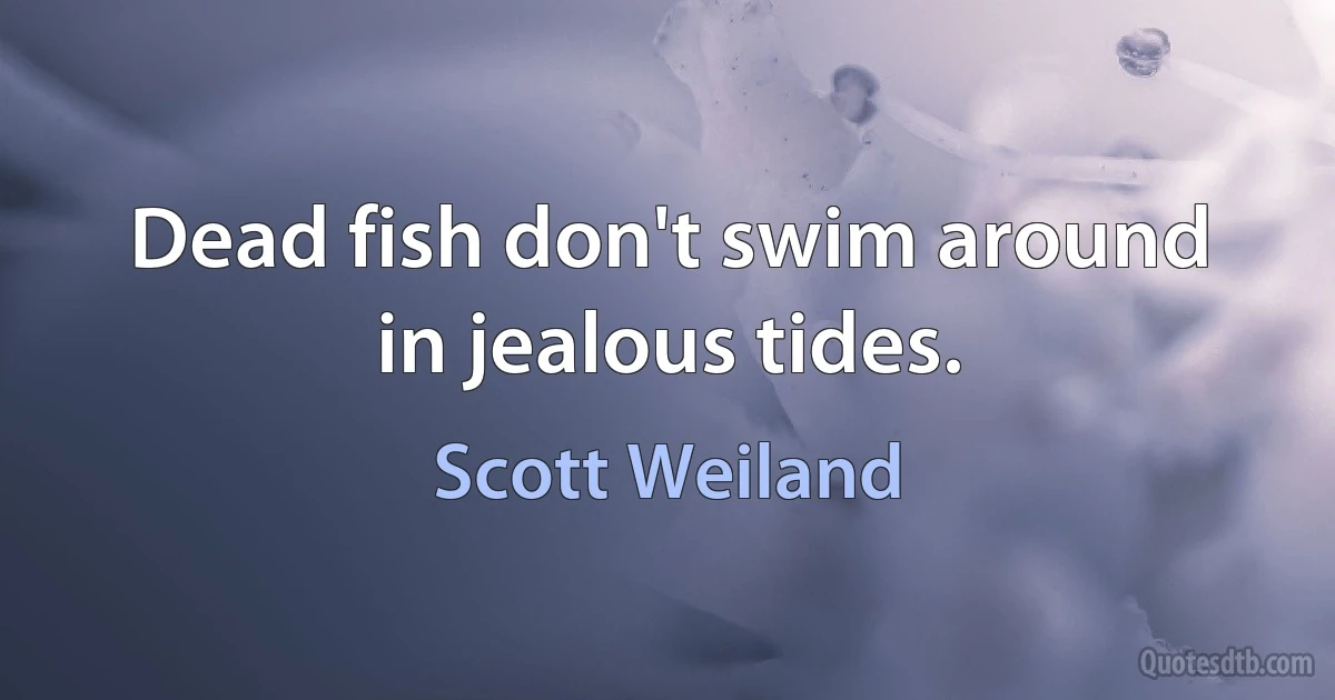 Dead fish don't swim around in jealous tides. (Scott Weiland)