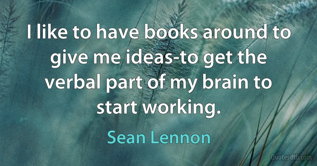 I like to have books around to give me ideas-to get the verbal part of my brain to start working. (Sean Lennon)