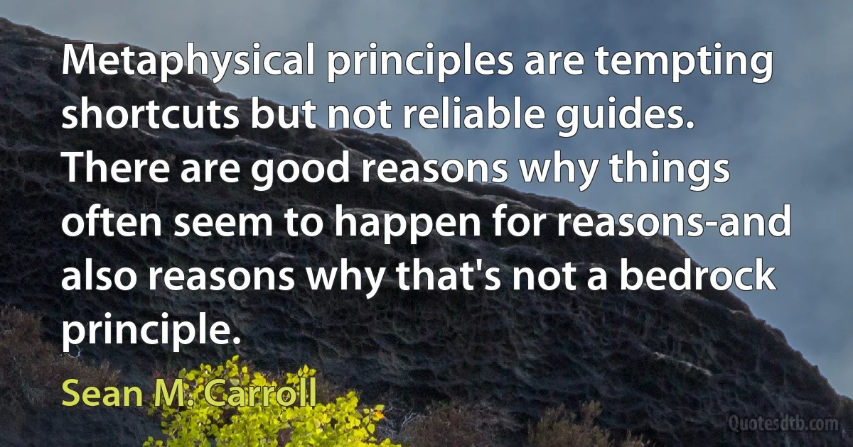 Metaphysical principles are tempting shortcuts but not reliable guides. There are good reasons why things often seem to happen for reasons-and also reasons why that's not a bedrock principle. (Sean M. Carroll)