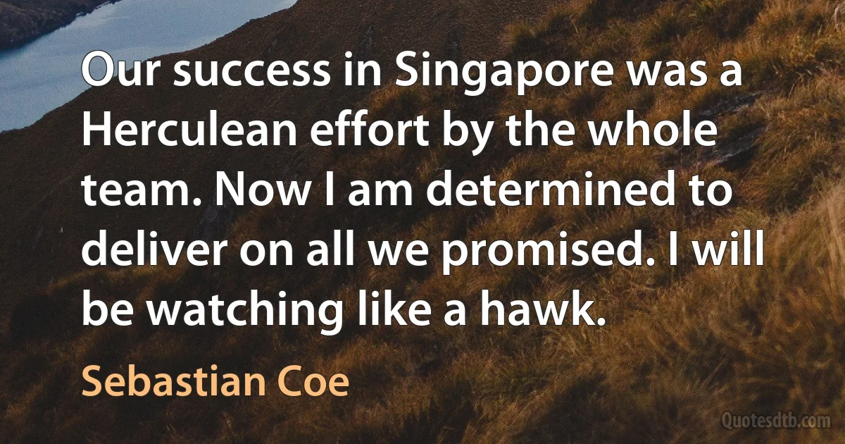 Our success in Singapore was a Herculean effort by the whole team. Now I am determined to deliver on all we promised. I will be watching like a hawk. (Sebastian Coe)