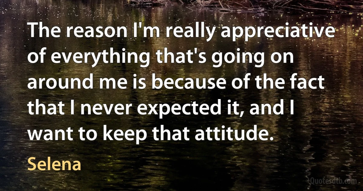 The reason I'm really appreciative of everything that's going on around me is because of the fact that I never expected it, and I want to keep that attitude. (Selena)