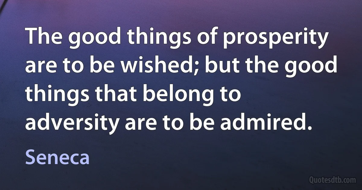 The good things of prosperity are to be wished; but the good things that belong to adversity are to be admired. (Seneca)