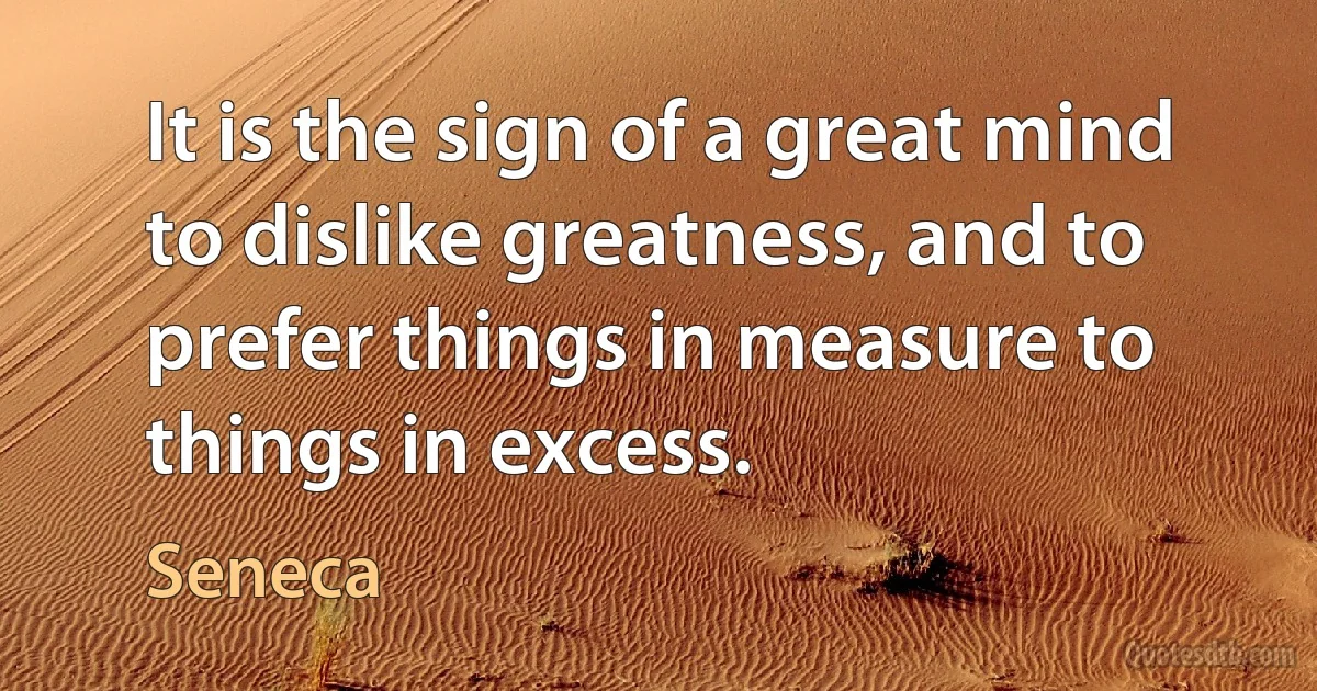 It is the sign of a great mind to dislike greatness, and to prefer things in measure to things in excess. (Seneca)