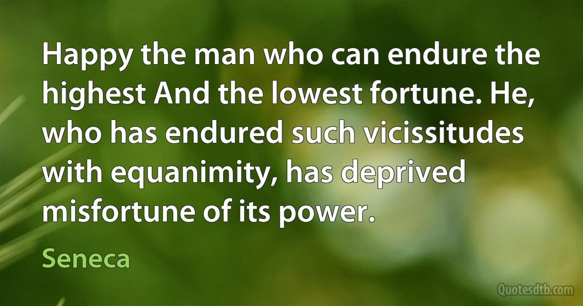 Happy the man who can endure the highest And the lowest fortune. He, who has endured such vicissitudes with equanimity, has deprived misfortune of its power. (Seneca)