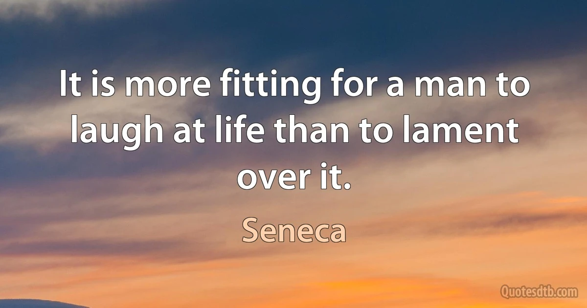 It is more fitting for a man to laugh at life than to lament over it. (Seneca)