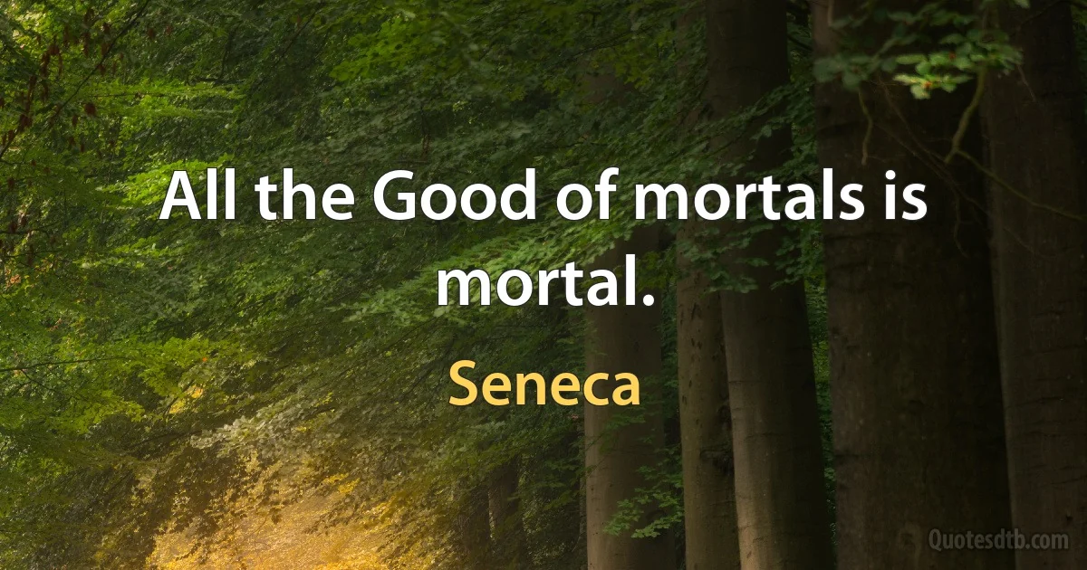 All the Good of mortals is mortal. (Seneca)