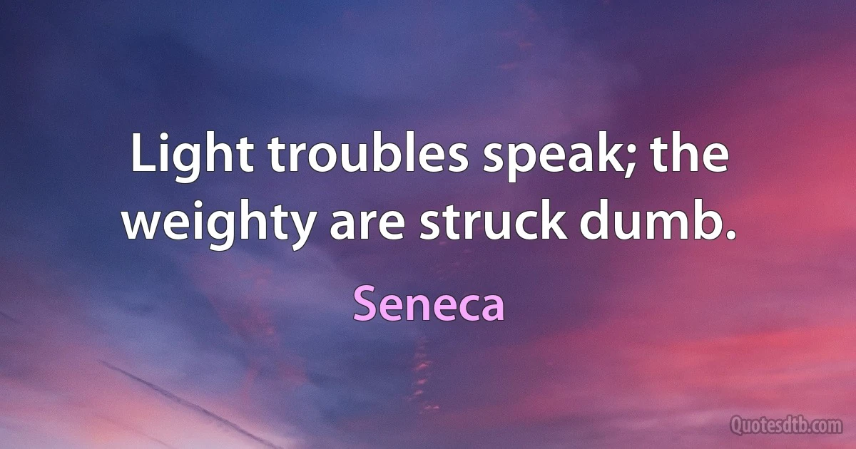 Light troubles speak; the weighty are struck dumb. (Seneca)