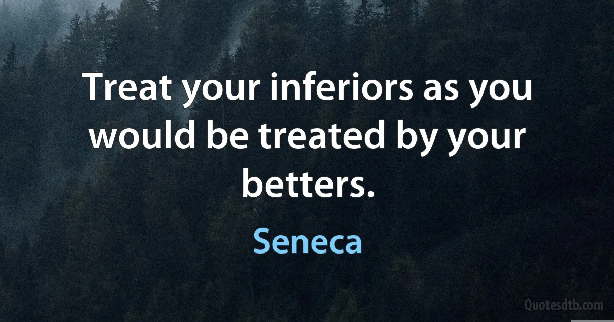 Treat your inferiors as you would be treated by your betters. (Seneca)