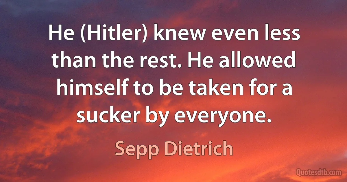 He (Hitler) knew even less than the rest. He allowed himself to be taken for a sucker by everyone. (Sepp Dietrich)