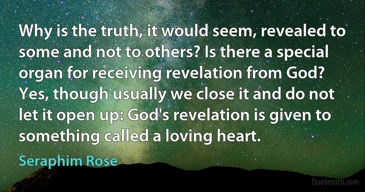 Why is the truth, it would seem, revealed to some and not to others? Is there a special organ for receiving revelation from God? Yes, though usually we close it and do not let it open up: God's revelation is given to something called a loving heart. (Seraphim Rose)