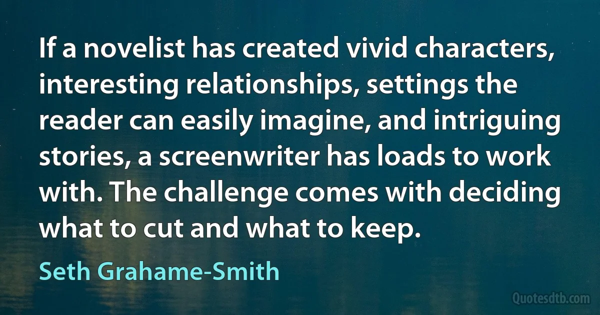 If a novelist has created vivid characters, interesting relationships, settings the reader can easily imagine, and intriguing stories, a screenwriter has loads to work with. The challenge comes with deciding what to cut and what to keep. (Seth Grahame-Smith)