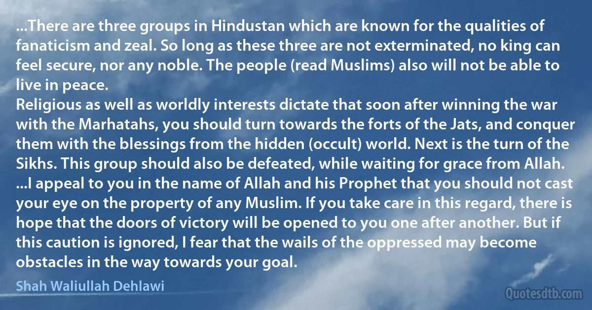 ...There are three groups in Hindustan which are known for the qualities of fanaticism and zeal. So long as these three are not exterminated, no king can feel secure, nor any noble. The people (read Muslims) also will not be able to live in peace.
Religious as well as worldly interests dictate that soon after winning the war with the Marhatahs, you should turn towards the forts of the Jats, and conquer them with the blessings from the hidden (occult) world. Next is the turn of the Sikhs. This group should also be defeated, while waiting for grace from Allah.
...I appeal to you in the name of Allah and his Prophet that you should not cast your eye on the property of any Muslim. If you take care in this regard, there is hope that the doors of victory will be opened to you one after another. But if this caution is ignored, I fear that the wails of the oppressed may become obstacles in the way towards your goal. (Shah Waliullah Dehlawi)