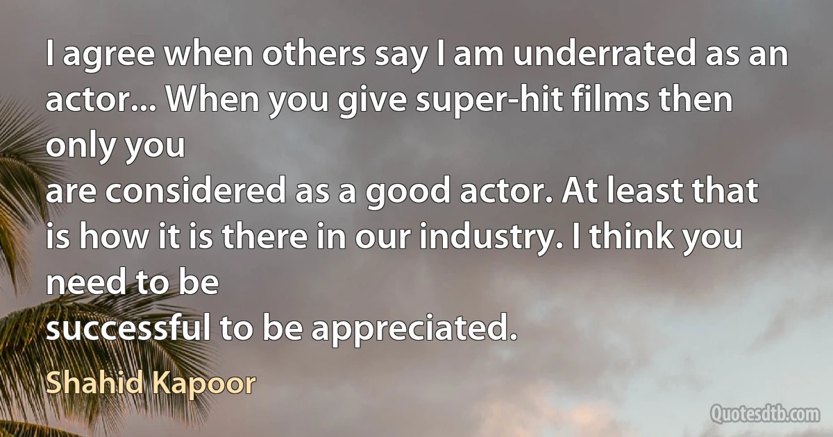 I agree when others say I am underrated as an actor... When you give super-hit films then only you
are considered as a good actor. At least that is how it is there in our industry. I think you need to be
successful to be appreciated. (Shahid Kapoor)