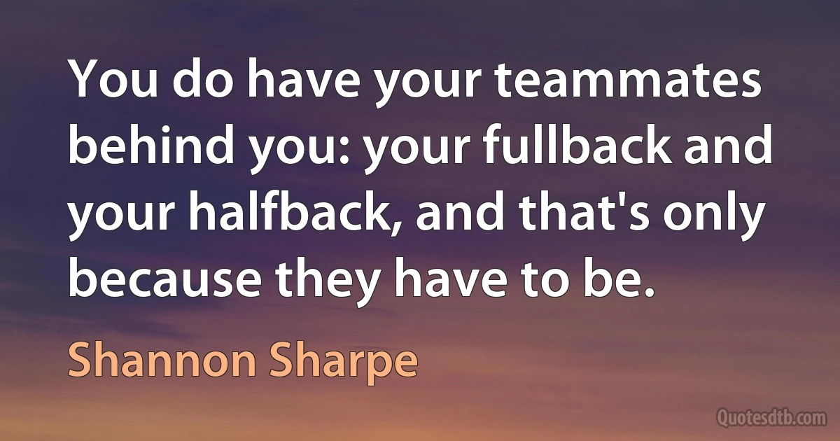 You do have your teammates behind you: your fullback and your halfback, and that's only because they have to be. (Shannon Sharpe)