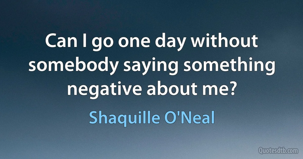 Can I go one day without somebody saying something negative about me? (Shaquille O'Neal)