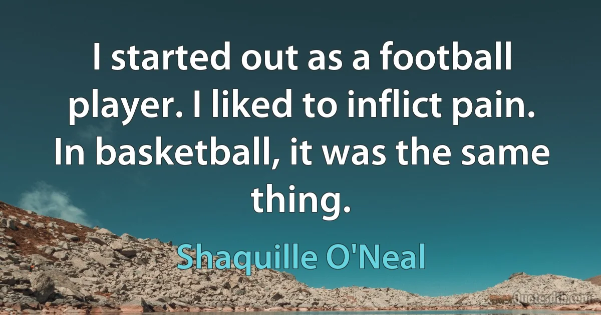 I started out as a football player. I liked to inflict pain. In basketball, it was the same thing. (Shaquille O'Neal)