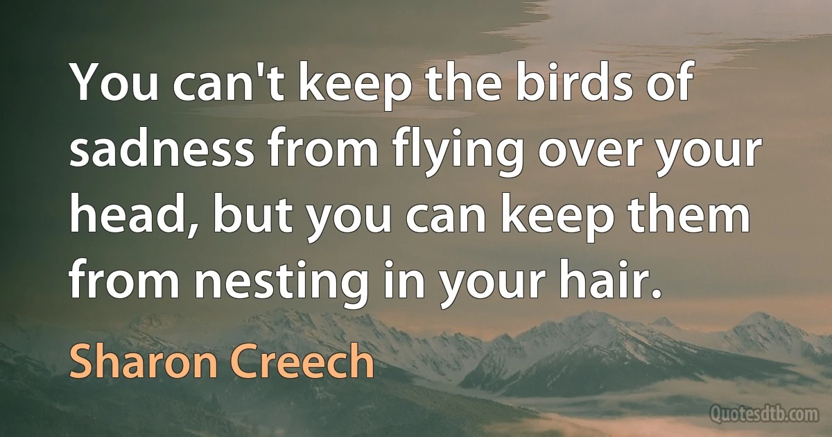 You can't keep the birds of sadness from flying over your head, but you can keep them from nesting in your hair. (Sharon Creech)