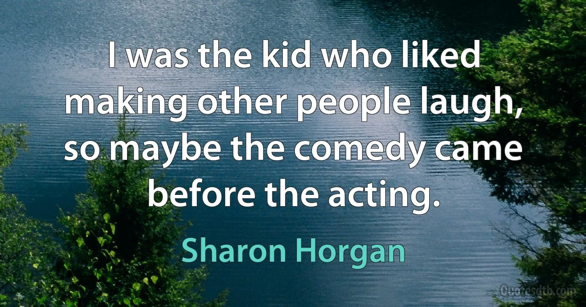 I was the kid who liked making other people laugh, so maybe the comedy came before the acting. (Sharon Horgan)