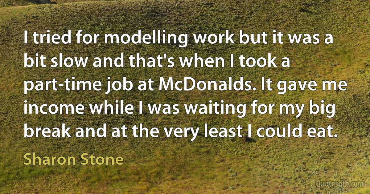 I tried for modelling work but it was a bit slow and that's when I took a part-time job at McDonalds. It gave me income while I was waiting for my big break and at the very least I could eat. (Sharon Stone)