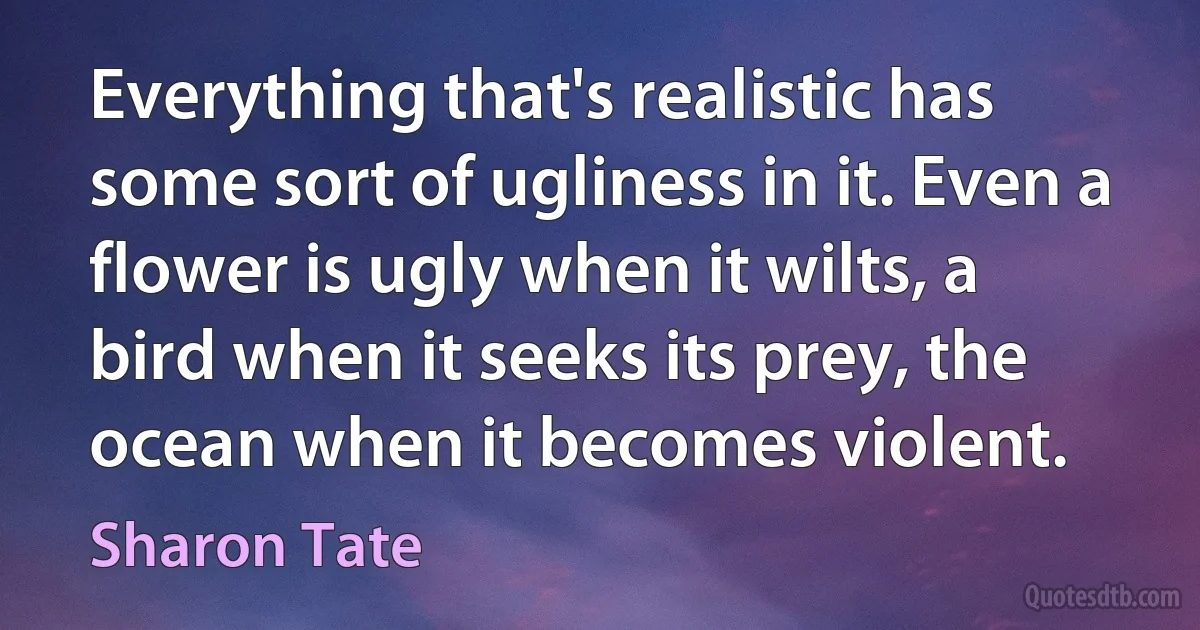 Everything that's realistic has some sort of ugliness in it. Even a flower is ugly when it wilts, a bird when it seeks its prey, the ocean when it becomes violent. (Sharon Tate)