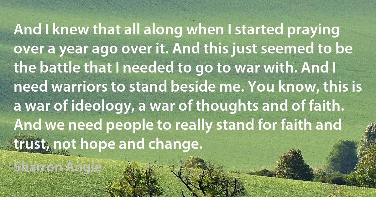 And I knew that all along when I started praying over a year ago over it. And this just seemed to be the battle that I needed to go to war with. And I need warriors to stand beside me. You know, this is a war of ideology, a war of thoughts and of faith. And we need people to really stand for faith and trust, not hope and change. (Sharron Angle)