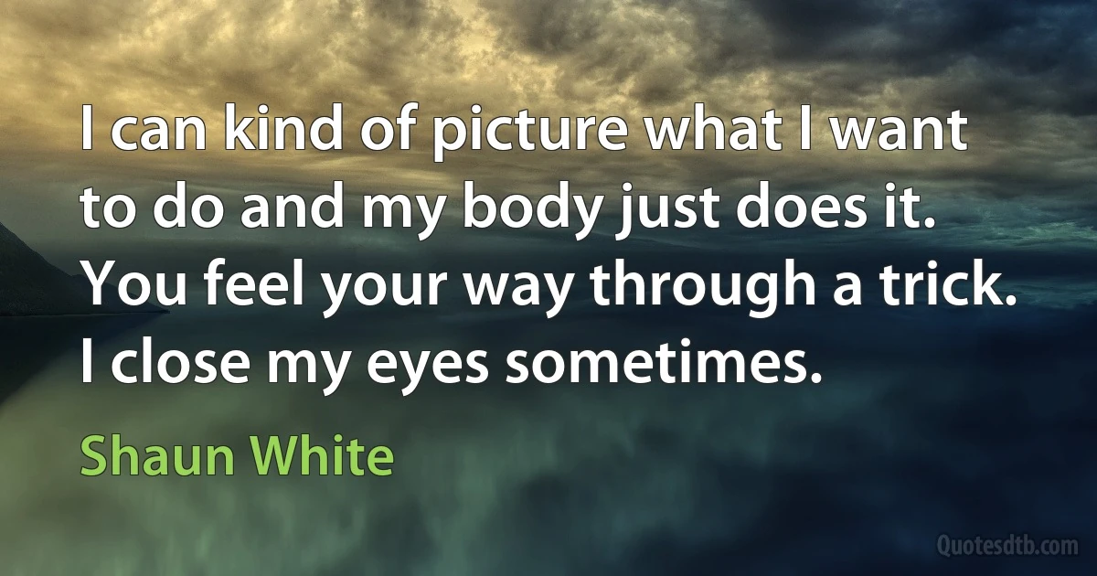 I can kind of picture what I want to do and my body just does it. You feel your way through a trick. I close my eyes sometimes. (Shaun White)