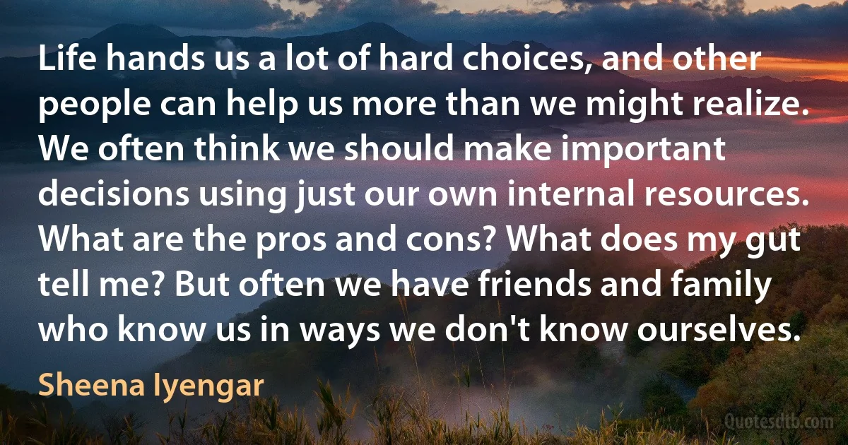 Life hands us a lot of hard choices, and other people can help us more than we might realize. We often think we should make important decisions using just our own internal resources. What are the pros and cons? What does my gut tell me? But often we have friends and family who know us in ways we don't know ourselves. (Sheena Iyengar)