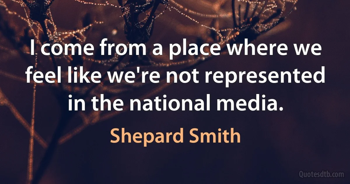 I come from a place where we feel like we're not represented in the national media. (Shepard Smith)