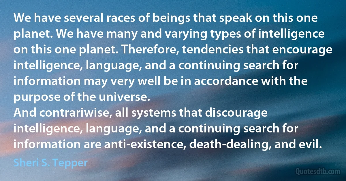 We have several races of beings that speak on this one planet. We have many and varying types of intelligence on this one planet. Therefore, tendencies that encourage intelligence, language, and a continuing search for information may very well be in accordance with the purpose of the universe.
And contrariwise, all systems that discourage intelligence, language, and a continuing search for information are anti-existence, death-dealing, and evil. (Sheri S. Tepper)