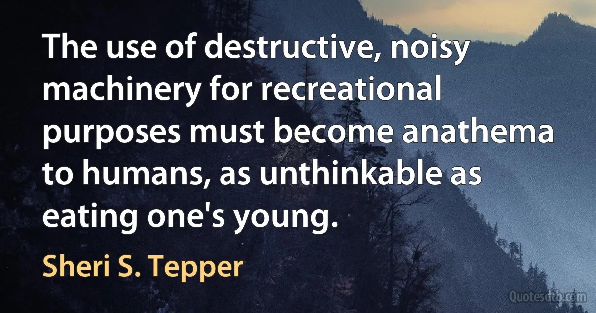 The use of destructive, noisy machinery for recreational purposes must become anathema to humans, as unthinkable as eating one's young. (Sheri S. Tepper)