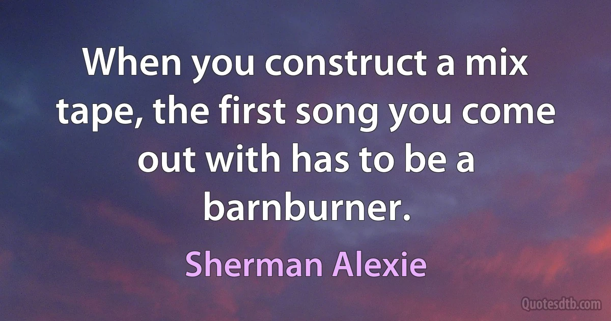 When you construct a mix tape, the first song you come out with has to be a barnburner. (Sherman Alexie)