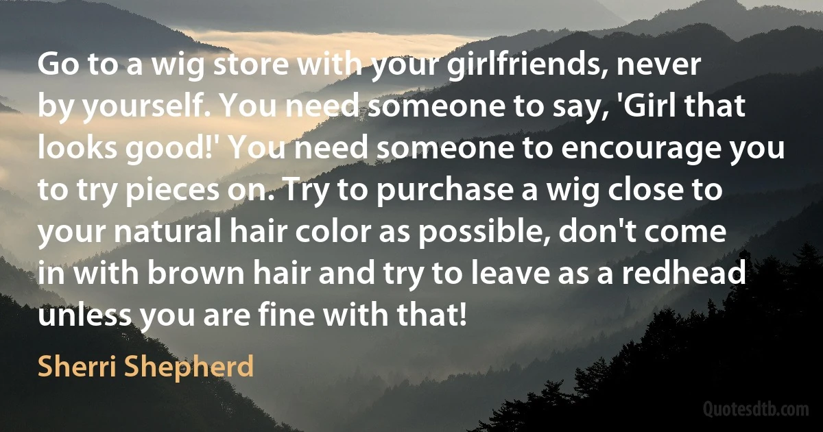 Go to a wig store with your girlfriends, never by yourself. You need someone to say, 'Girl that looks good!' You need someone to encourage you to try pieces on. Try to purchase a wig close to your natural hair color as possible, don't come in with brown hair and try to leave as a redhead unless you are fine with that! (Sherri Shepherd)